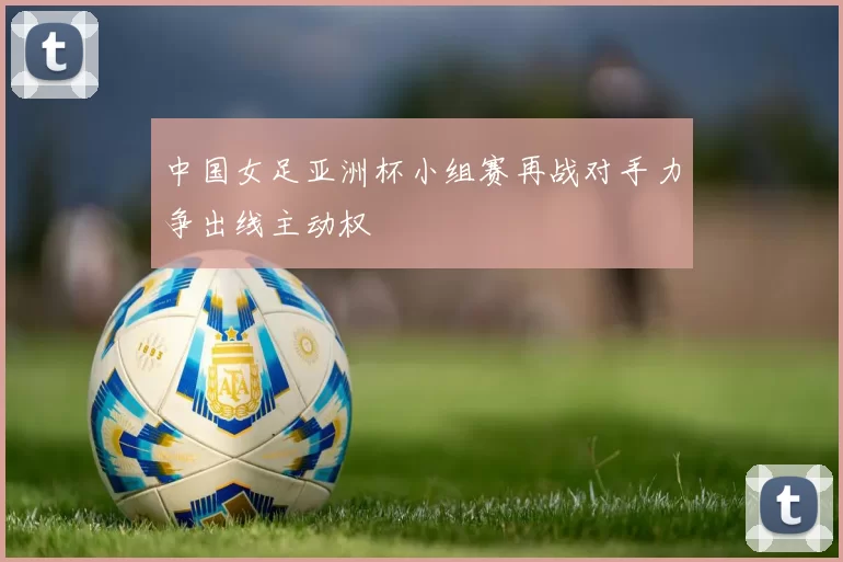 中国女足亚洲杯小组赛再战对手力争出线主动权