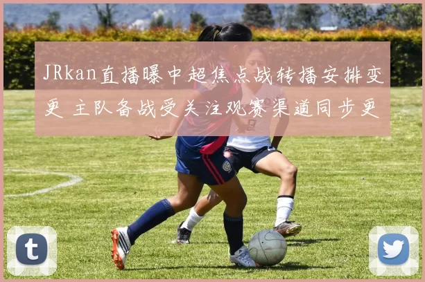 JRkan直播曝中超焦点战转播安排变更 主队备战受关注观赛渠道同步更新