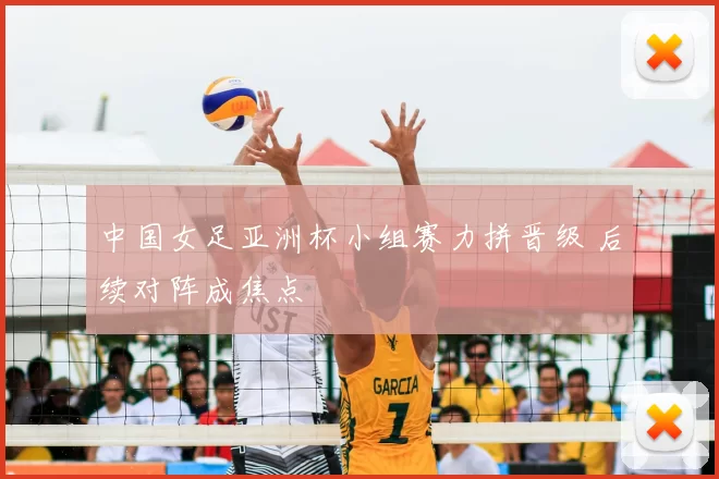中国女足亚洲杯小组赛力拼晋级 后续对阵成焦点