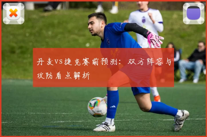 丹麦vs捷克赛前预测：双方阵容与攻防看点解析
