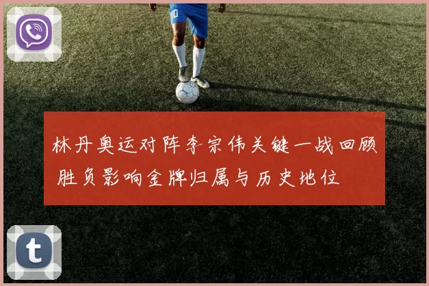 林丹奥运对阵李宗伟关键一战回顾 胜负影响金牌归属与历史地位