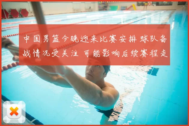 中国男篮今晚迎来比赛安排 球队备战情况受关注 可能影响后续赛程走势