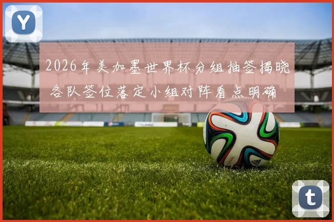 2026年美加墨世界杯分组抽签揭晓 各队签位落定小组对阵看点明确