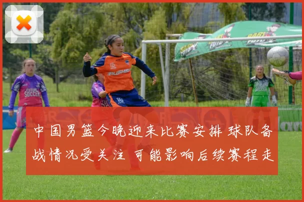 中国男篮今晚迎来比赛安排 球队备战情况受关注 可能影响后续赛程走势