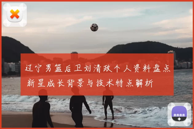 辽宁男篮后卫刘清政个人资料盘点 新星成长背景与技术特点解析