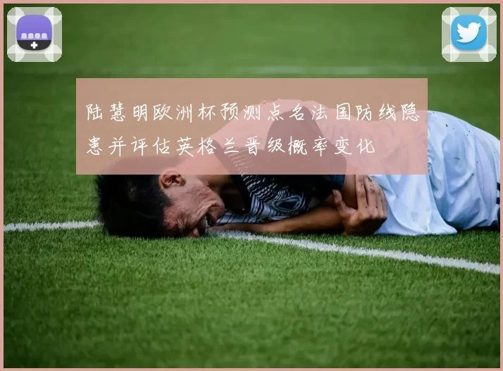 陆慧明欧洲杯预测点名法国防线隐患并评估英格兰晋级概率变化