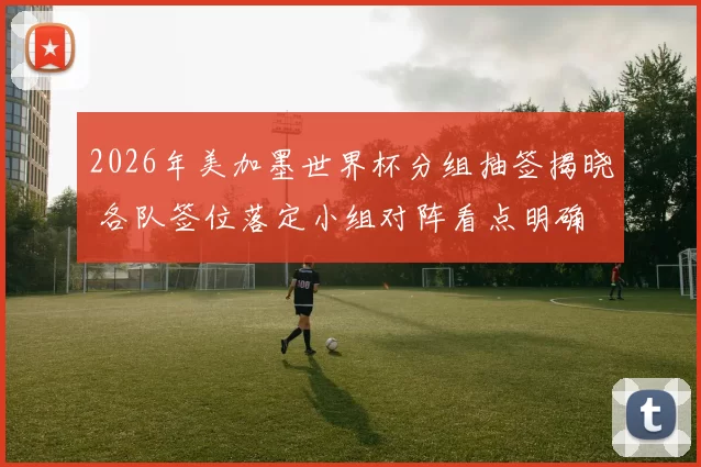 2026年美加墨世界杯分组抽签揭晓 各队签位落定小组对阵看点明确
