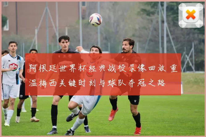 阿根廷世界杯经典战役录像回放 重温梅西关键时刻与球队夺冠之路