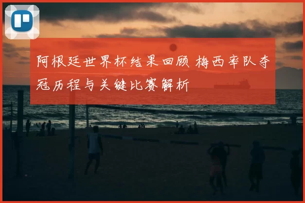 阿根廷世界杯结果回顾 梅西率队夺冠历程与关键比赛解析