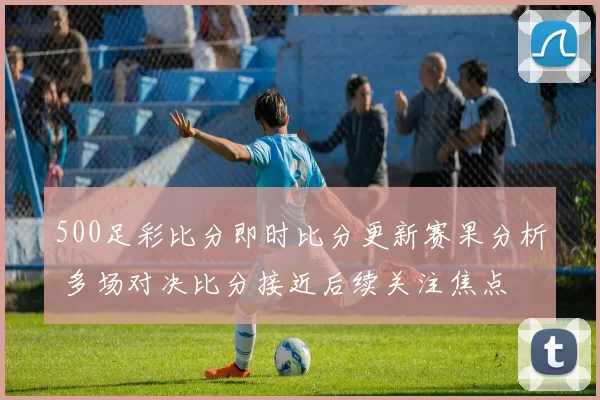 500足彩比分即时比分更新赛果分析 多场对决比分接近后续关注焦点