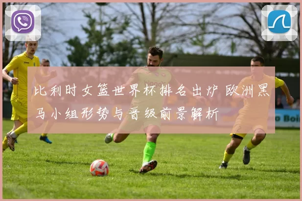 比利时女篮世界杯排名出炉 欧洲黑马小组形势与晋级前景解析