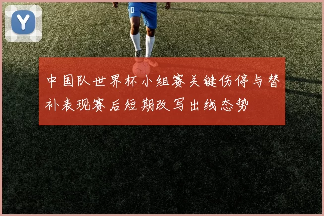 中国队世界杯小组赛关键伤停与替补表现赛后短期改写出线态势