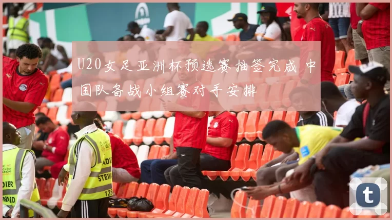 U20女足亚洲杯预选赛抽签完成 中国队备战小组赛对手安排