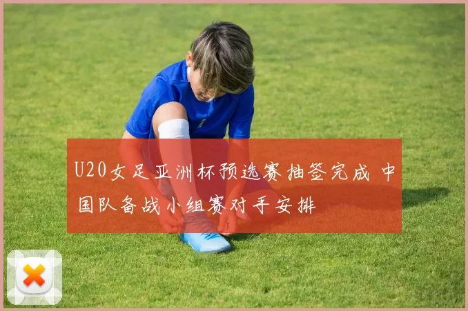 U20女足亚洲杯预选赛抽签完成 中国队备战小组赛对手安排