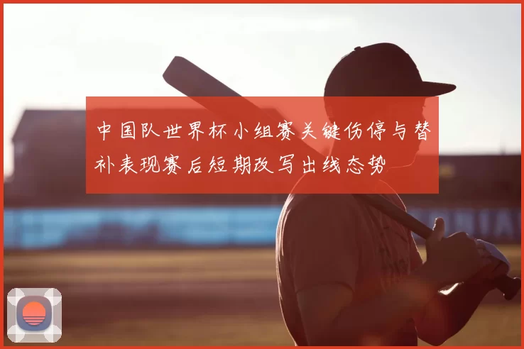 中国队世界杯小组赛关键伤停与替补表现赛后短期改写出线态势