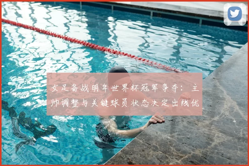 女足备战明年世界杯冠军争夺：主帅调整与关键球员状态决定出线优势