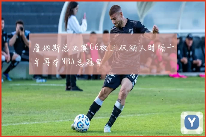 詹姆斯总决赛G6砍三双湖人时隔十年再夺NBA总冠军