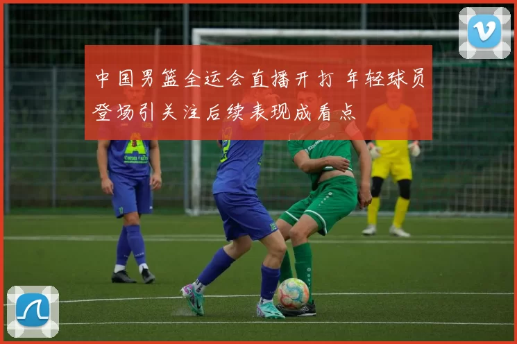 中国男篮全运会直播开打 年轻球员登场引关注后续表现成看点