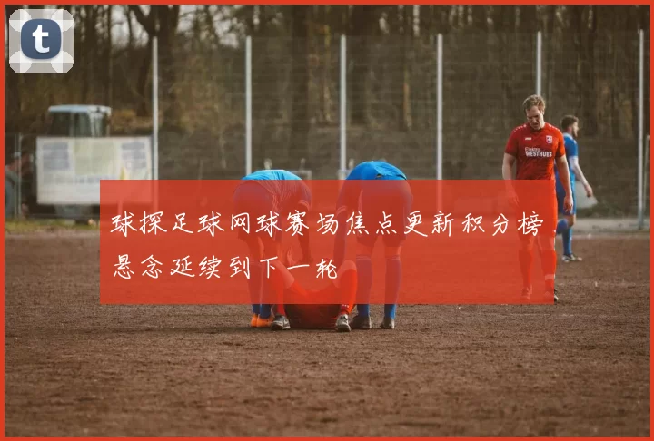 球探足球网球赛场焦点更新积分榜悬念延续到下一轮