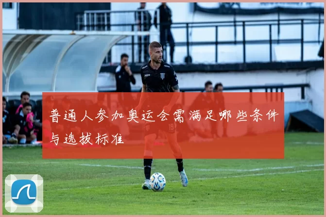 普通人参加奥运会需满足哪些条件与选拔标准