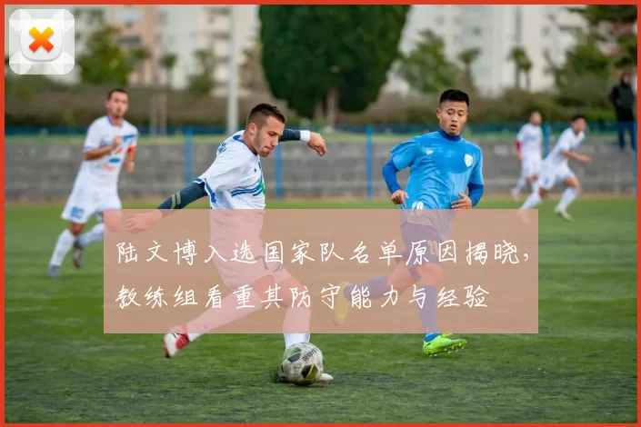 陆文博入选国家队名单原因揭晓,教练组看重其防守能力与经验