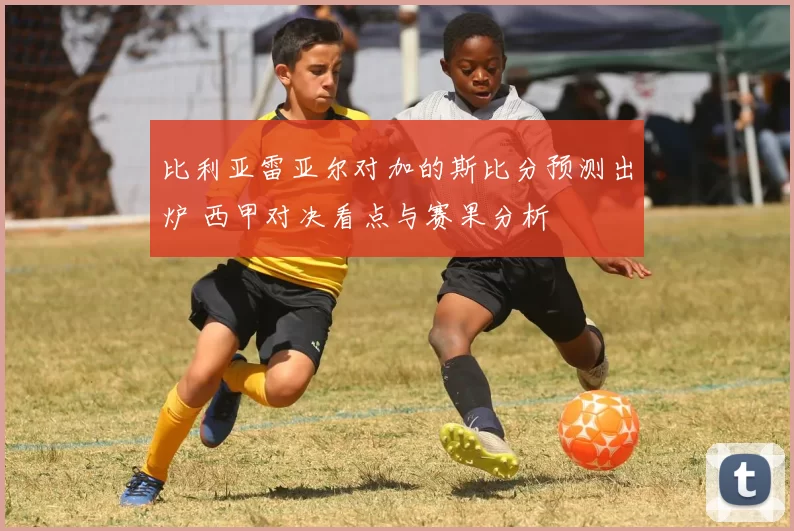 比利亚雷亚尔对加的斯比分预测出炉 西甲对决看点与赛果分析