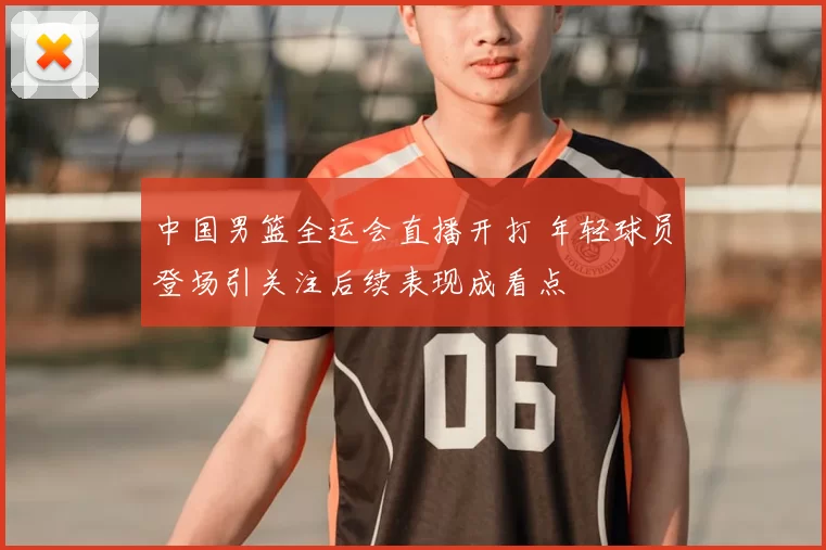 中国男篮全运会直播开打 年轻球员登场引关注后续表现成看点