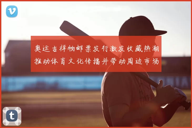 奥运吉祥物邮票发行激发收藏热潮推动体育文化传播并带动周边市场